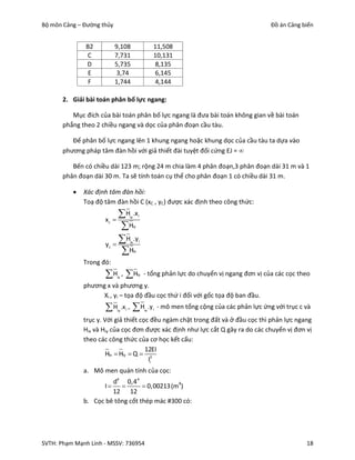 Bộ môn Cảng – Đường thủy                                                                                 Đồ án Cảng biển


               B2          9,108                               11,508
               C           7,731                               10,131
               D           5,735                               8,135
                E          3,74                                6,145
                F          1,744                               4,144

       2. Giải bài toán phân bố lực ngang:

          Mục đích của bài toán phân bố lực ngang là đưa bài toán không gian về bài toán
       phẳng theo 2 chiều ngang và dọc của phân đoạn cầu tàu.

          Để phân bố lực ngang lên 1 khung ngang hoặc khung dọc của cầu tàu ta dựa vào
       phương pháp tâm đàn hồi với giả thiết đài tuyệt đối cứng EJ = 

          Bến có chiều dài 123 m; rộng 24 m chia làm 4 phân đoạn,3 phân đoạn dài 31 m và 1
       phân đoạn dài 30 m. Ta sẽ tính toán cụ thể cho phân đoạn 1 có chiều dài 31 m.

             Xác định tâm đàn hồi:
              Toạ độ tâm đàn hồi C (xC , yC) được xác định theo công thức:

                     xc 
                            H .x         iy        i

                            H                 iy



                     yc   
                            H .y         ix        i

                            H                 ix

              Trong đó:
                     H , Hix
                                                    iy   - tổng phản lực do chuyển vị ngang đơn vị của các cọc theo
              phương x và phương y.
                   Xi , yi – tọa độ đầu cọc thứ i đối với gốc tọa độ ban đầu.
                     H     iy
                                 .x i ,    H            ix
                                                              .y i - mô men tổng cộng của các phản lực ứng với trục c và
              trục y. Với giả thiết cọc đều ngàm chặt trong đất và ở đầu cọc thì phản lực ngang
              Hix và Hiy của cọc đơn được xác định như lực cắt Q gây ra do các chuyển vị đơn vị
              theo các công thức của cơ học kết cấu:
                                      12EI
                       Hix  Hiy  Q  3
                                       li
              a. Mô men quán tính của cọc:
                       d4 0,4 4
                    I            0,00213 (m4)
                       12 12
              b. Cọc bê tông cốt thép mác #300 có:




SVTH: Phạm Mạnh Linh - MSSV: 736954                                                                                   18
 
