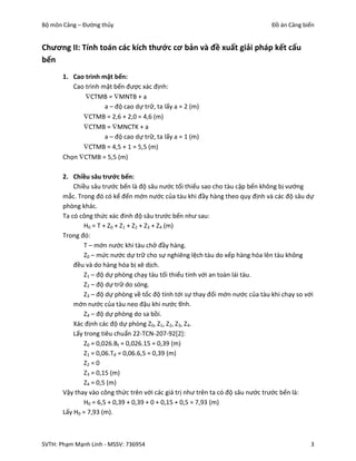 Bộ môn Cảng – Đường thủy                                                        Đồ án Cảng biển


Chương II: Tính toán các kích thước cơ bản và đề xuất giải pháp kết cấu
bến
       1. Cao trình mặt bến:
          Cao trình mặt bến được xác định:
             CTMB = MNTB + a
                     a – độ cao dự trữ, ta lấy a = 2 (m)
             CTMB = 2,6 + 2,0 = 4,6 (m)
             CTMB = MNCTK + a
                     a – độ cao dự trữ, ta lấy a = 1 (m)
             CTMB = 4,5 + 1 = 5,5 (m)
       Chọn CTMB = 5,5 (m)

       2. Chiều sâu trước bến:
           Chiều sâu trước bến là độ sâu nước tối thiểu sao cho tàu cập bến không bị vướng
       mắc. Trong đó có kể đến mớn nước của tàu khi đầy hàng theo quy định và các độ sâu dự
       phòng khác.
       Ta có công thức xác đinh độ sâu trước bến như sau:
               H0 = T + Z0 + Z1 + Z2 + Z3 + Z4 (m)
       Trong đó:
               T – mớn nước khi tàu chở đầy hàng.
               Z0 – mức nước dự trữ cho sự nghiêng lệch tàu do xếp hàng hóa lên tàu không
           đều và do hàng hóa bị xê dịch.
               Z1 – độ dự phòng chạy tàu tối thiểu tính với an toàn lái tàu.
               Z2 – độ dự trữ do sóng.
               Z3 – độ dự phòng về tốc độ tính tới sự thay đổi mớn nước của tàu khi chạy so với
           mớn nước của tàu neo đậu khi nước tĩnh.
               Z4 – độ dự phòng do sa bồi.
           Xác định các độ dự phòng Z0, Z1, Z2, Z3, Z4.
           Lấy trong tiêu chuẩn 22-TCN-207-92[2]:
               Z0 = 0,026.Bt = 0,026.15 = 0,39 (m)
               Z1 = 0,06.Tđ = 0,06.6,5 = 0,39 (m)
               Z2 = 0
               Z3 = 0,15 (m)
               Z4 = 0,5 (m)
       Vậy thay vào công thức trên với các giá trị như trên ta có độ sâu nước trước bến là:
               H0 = 6,5 + 0,39 + 0,39 + 0 + 0,15 + 0,5 = 7,93 (m)
       Lấy H0 = 7,93 (m).



SVTH: Phạm Mạnh Linh - MSSV: 736954                                                          3
 