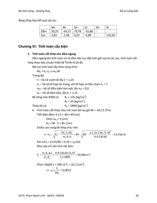 Bộ môn Cảng – Đường thủy                                                                   Đồ án Cảng biển


Bảng tổng hợp kết quả nội lực:

                             M+          M-        Q+       Q-        N+        N-
                 Dầm         30,25       -64,71    79,78    -55,88    -         -
                 Cọc         2,83        -1,98     0,62     -0,89     -         135,92


Chương VI: Tính toán cấu kiện
       1. Tính toán cốt thép cho dầm ngang
          Dầm ngang khi tính toán coi là dầm liên tục đặt trên gối tựa là các cọc, tính toán cốt
       thép theo tiêu chuẩn thiết kế TCVN 4116-85.
          Nội lực tính toán lấy theo công thức:
              Mtt = kn.nc.n.mđ.M
          Trong đó:
              n – hệ số vượt tải lấy n = 1,25
              nc – hệ số tổ hợp tải trọng, với tổ hợp cơ bản chọn nc = 1
              mđ – hệ số điều kiện làm việc lấy mđ = 0,9
              kn – hệ số đảm bảo, lấy kn = 1,15
          Bê tông mác #300 có:        Rn = 135 (kg/cm2)
                                      Rk = 10 (kg/cm2)
          Thép AII có:                Ra = 2800 (kg/cm2)
           Tính toán cốt thép chịu mô men âm tại gối M = -64,71 (Tm)
              Tiết diện dầm: b x h = 60 x 90 (cm)
                      Chọn abv = 5 (cm)
                      h0 = 90 - 5 = 85 (cm)
              Chiều cao vùng bê tông chịu nén:
                                        2.kn .nc .Mtt              2.1,15.1.64,71.105
                       x  h0  h02                   85  852                      13,55(cm)
                                         mb .Rn .b                     0,9.130.60
              Xét x/h0 = 13,55/85 = 0,16 < R=0,6
              Như vậy chỉ cần tính cốt đơn:

                     mb .Rn .b.x 0,9.130.60.13,55
              Fa                                 30,88(cm2 )
                      ma .Ra         1,1.2800

              Chọn 1028 a = 200 có Fa = 61,2 (cm2)
                            F
                    =>  = a = 0,0012
                           bh0




SVTH: Phạm Mạnh Linh - MSSV: 736954                                                                    39
 