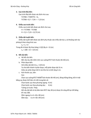 Bộ môn Cảng – Đường thủy                                                      Đồ án Cảng biển


       3. Cao trình đáy bến:
          Cao trình đáy bến được xác định như sau:
             CTĐB = MNTTK – H0
             CTĐB = 0,7 – 7,93 = – 7,23 (m)

       4. Chiều cao trước bến:
          Chiều cao trước bến được xác định như sau:
             H = CTMB – CTĐB
             H = 5,5 + 7,23 = 12,73 (m)

       5. Chiều dài tuyến bến:
          Chiều dài tuyến bến được xác định phụ thuộc vào chiều dài tàu Lt và khoảng cách dự
       phòng d theo công thức sau:
              Lb = L t + d
       Trong đó d được lấy theo bảng 1-3[2] lấy d = 15 (m)
              Lb = 108 + 15 = 123 (m)

       6. Kết cấu bến:
          a. Hệ kết cấu bến:
              Bến cầu tàu đài mềm trên cọc vuông BTCT kích thước 4040 (cm).
          b. Phân đoạn bến:
              Với chiều dài bến là Lb = 124 (m)
              Ta chia bến thành 4 phân đoạn, mỗi phân đoạn dài 31 m.
              Giữa các phân đoạn bố trí các khe lún có bề rộng 2 cm.
          c. Kích thước cọc, bản:
              Cọc:
              Chọn cọc vuông BTCT M300# kích thước 4040 (cm), đóng thẳng đứng, bố trí mặt
       bằng cọc được thể hiện chi tiết trong bản vẽ.
              Chọn bước cọc theo phương ngang : 4 (m)
              Chọn bước cọc theo phương dọc : 4 (m)
              Tường cừ trước: Thép
              Kết cấu đài bến là hệ dầm bản BTCT dày 30 (cm) được thi công đổ tại chỗ bằng
              BT mác 300.
              Dầm ngang: b x h= 60 x 90 (cm)
              Dầm dọc: b x h= 60 x 90 (cm)




SVTH: Phạm Mạnh Linh - MSSV: 736954                                                        4
 