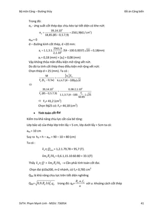 Bộ môn Cảng – Đường thủy                                                                  Đồ án Cảng biển


       Trong đó:
       σa - ứng suất cốt thép dọc chịu kéo tại tiết diện có khe nứt:
                          39,14.105
               a                          2561,9(kG / cm2 )
                      18,85.(85  0,5.7,9)
       σbd = 0
       d – đường kính cốt thép, d =20 mm:
                               2561,9
               at  1.1,3.1.           .7(4  100.0,0037). 20  0,18(mm)
                               2,1.106
              at = 0,18 (mm) > [at] = 0,08 (mm)
       Vậy không thỏa mãn điều kiện mở rộng vết nứt.
       Do đó ta tính cốt thép theo điều kiện mở rộng vết nứt:
       Chọn thép d = 25 (mm). Ta có :
                      M
                              
                                       at .Ea
               Fa .(h0  0,5x) k.c.n.7.(4  100) d
       
                    39,14.105             0,08.2,1.106
                                 
               Fa .(85  0,5.7,9) 1.1,3.7.(4  100. Fa ). 25
                                                   60.85
                Fa= 41,2 (cm2)
               Chọn 925 có: Fa= 44,18 (cm2)

              Tính toán cốt đai
     Kiểm tra khả năng chịu lực cắt của bê tông:
     Lớp bảo vệ của thép lớp trên lấy = 5 cm, lớp dưới lấy = 5cm ta có:
     abv = 10 cm
     Suy ra h0 = h – abv = 90 – 10 = 80 (cm)
     Ta có :
                   k n nc Qmax = 1,2.1.79,78 = 95,7 (T).

                   kmb Rk bh0 = 0,6.1,15.10.60.80 = 33.1(T)

       Thấy k n nc Q > kmb Rk bh0  Cần phải tính toán cốt đai.

       Chọn đai 10a200, n=2 nhánh, có fn= 0,785 cm2
       Qđb là khả năng chịu lực trên tiết diện nghiêng
                                                  Ra .n. fd
       Qđb= 0,8.Rk .b.h0.qd       trong đó: qd=             với u: khoảng cách cốt thép
                       2

                                                      u




SVTH: Phạm Mạnh Linh - MSSV: 736954                                                                   41
 