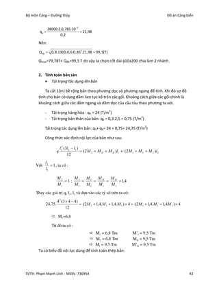 Bộ môn Cảng – Đường thủy                                                                     Đồ án Cảng biển


               28000.2.0,785.10 4
       qd                          21,98
                      0,2

       Nên:

       Q db  0,8.1300.0,6.0,852.21,98  99,5(T)

       Qmax=79,78T< Qđb=99,5 T do vậy ta chọn cốt đai 10a200 chia làm 2 nhánh.


       2. Tính toán bản sàn
           Tải trọng tác dụng lên bản

           Ta cắt 1(m) bề rộng bản theo phương dọc và phương ngang để tính. Khi đó sơ đồ
       tính cho bản có dạng dầm lien tục kê trên các gối. Khoảng cách giữa các gối chính là
       khoảng cách giữa các dầm ngang và dầm dọc của cầu tàu theo phương ta xét.

           -     Tải trọng hàng hóa : qh = 24 (T/m2)
           -     Tải trọng bản thân của bản: qb = 0,3.2,5 = 0,75 (T/m2)

           Tải trọng tác dụng lên bản: qh+ qb= 24 + 0,75= 24,75 (T/m2)

           Công thức xác định nội lực của bản như sau:

                      l12 (3l 2  l1 )
                    q                   (2M 2  M II  M II )l1 + (2M 1  M I  M I' )l 2
                                                          '

                            12
           l2
     Víi       1 , ta cã :
           l1

                    M2      MI   M I'   M II     '
                                               M II
                       1 ;                       1,4
                    M1      M1   M1     M1     M1
     Thay c¸c gi¸ trÞ q, l1, l2 vµ dùa vµo c¸c tû sè trªn ta cã:
                  4 2 (3  4  4)
           24,75.                  (2M 1  1,4.M 1  1,4.M 1 )  4  (2M 1  1,4.M 1  1,4M 1 )  4
                         12

                  M1=6,8

                 Tõ ®ã ta cã :
                                     M1 = 6,8 Tm                      M’I = 9,5 Tm
                                     M2 = 6,8 Tm                      MII = 9,5 Tm
                                    MI = 9,5 Tm                       M’II = 9,5 Tm
       Ta có biểu đồ nội lực dùng để tính toán thép bản:




SVTH: Phạm Mạnh Linh - MSSV: 736954                                                                      42
 
