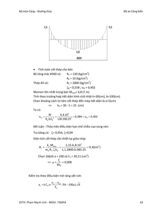 Bộ môn Cảng – Đường thủy                                                     Đồ án Cảng biển




           Tính toán cốt thép cho bản
          Bê tông mác #300 có:      Rn = 130 (kg/cm2)
                                    Rk = 10 (kg/cm2)
          Thép AII có:              Ra = 2800 (kg/cm2)
                                    R = 0,558 ; R = 0,402
          Momen lớn nhất trong bản Mmax= 6,8 (T.m)
          Tính theo trường hợp tiết diện hình chữ nhật h=30(cm), b=100(cm)
          Chọn khoảng cách từ tâm cốt thép đến mép tiết diện là a=5(cm)
                      =>    h0 = 30 - 5 = 25 (cm)
          Ta có:
                         M       6,8.105
              m                          0,084  R  0,402
                     Rb .b.h02 130.100.252

          Kết luận : Thỏa mãn điều kiện hạn chế chiều cao vùng nén.
          Tra bảng có: = 0,954, =0,09
          Diện tích cốt thép cần thiết tại giữa nhịp:

                      kn .Mmax       1,15.6,8.105
              As                                   9,4(cm2 )
                     ma .Rs ..h0 1,1.2800.0,985.25

              Chọn 1016 a = 100 có Fa = 20,11 (cm2)
                            F
                    =>  = a = 0,008
                           bh0


       Kiểm tra theo điều kiện mở rộng vết nứt:

                              a  bd
              at  k.Cd .n.            .7(4  100). d
                                 Ea




SVTH: Phạm Mạnh Linh - MSSV: 736954                                                      43
 
