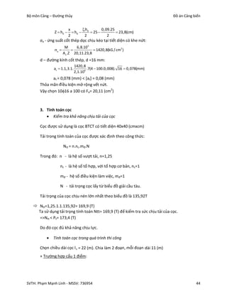 Bộ môn Cảng – Đường thủy                                                         Đồ án Cảng biển


                       x       .h       0,09.25
               Z  h0   h0  0  25              23,8(cm)
                       2        2            2
       σa - ứng suất cốt thép dọc chịu kéo tại tiết diện có khe nứt:
                       M      6,8.105
               a                      1420,8(kG / cm2 )
                      A s .Z 20,11.23,8
       d – đường kính cốt thép, d =16 mm:
                              1420,8
              at  1.1,3.1.           .7(4  100.0,008). 16  0,078(mm)
                              2,1.106
              at = 0,078 (mm) < [at] = 0,08 (mm)
       Thỏa mãn đi ều kiện mở rộng vết nứt.
       Vậy chọn 1016 a 100 có Fa= 20,11 (cm2)



       3. Tính toán cọc
           Kiểm tra khả năng chịu tải của cọc

       Cọc được sử dụng là cọc BTCT có tiết diện 40x40 (cmxcm)

       Tải trong tính toán của cọc được xác định theo công thức:

                      Ntt = n.nc.mđ.N

       Trong đó: n - là hệ số vượt tải, n=1,25

                  nc - là hệ số tổ hợp, với tổ hợp cơ bản, nc=1

                  mđ - hệ số điều kiện làm việc, mđ=1

                  N - tải trọng cọc lấy từ biểu đồ giải cầu tàu.

       Tải trọng của cọc chịu nén lớn nhất theo biểu đồ là 135,92T

    Ntt=1,25.1.1.135,92= 169,9 (T)
     Ta sử dụng tải trọng tính toán Ntt= 169,9 (T) để kiểm tra sức chịu tải của cọc.
     =>Ntt < Pt= 173,4 (T)

       Do đó cọc đủ khả năng chịu lực.

             Tính toán cọc trong quá trình thi công

       Chọn chiều dài cọc l c = 22 (m). Chia làm 2 đoạn, mỗi đoạn dài 11 (m)
       + Trường hợp cẩu 1 điểm:




SVTH: Phạm Mạnh Linh - MSSV: 736954                                                          44
 