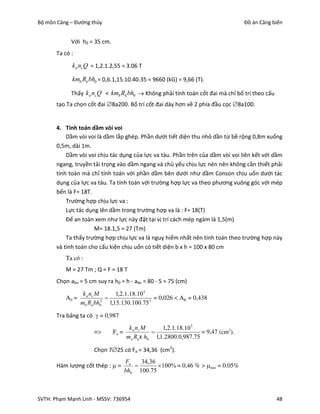Bộ môn Cảng – Đường thủy                                                           Đồ án Cảng biển


             Với h0 = 35 cm.
       Ta có :
             k n nc Q = 1,2.1.2,55 = 3.06 T

             kmb Rk bh0 = 0,6.1,15.10.40.35 = 9660 (kG) = 9,66 (T).

             Thấy k n nc Q < kmb Rk bh0  Không phải tính toán cốt đai mà chỉ bố trí theo cấu
       tạo.Ta chọn cốt đai 8a200. Bố trí cốt đai dày hơn về 2 phía đầu cọc 8a100.


       4. Tính toán dầm vòi voi
           Dầm vòi voi là dầm lắp ghép. Phần dưới tiết diện thu nhỏ dần từ bề rộng 0,8m xuống
       0,5m, dài 1m.
           Dầm vòi voi chịu tác dụng của lực va tàu. Phần trên của dầm vòi voi liên kết với dầm
       ngang, truyền tải trọng vào dầm ngang và chủ yếu chịu lực nén nên không cần thiết phải
       tính toàn mà chỉ tính toán với phần dầm bên dưới như dầm Conson chịu uốn dưới tác
       dụng của lực va tàu. Ta tính toán với trường hợp lực va theo phương vuông góc với mép
       bến là F= 18T.
           Trường hợp chịu lực va :
           Lực tác dụng lên dầm trong trường hợp va là : F= 18(T)
           Để an toàn xem như lực này đặt tại vị trí cách mép ngàm là 1,5(m)
                      M= 18.1,5 = 27 (Tm)
           Ta thấy trường hợp chịu lực va là nguy hiểm nhất nên tính toán theo trường hợp này
       và tính toán cho cấu kiện chịu uốn có tiết diện b x h = 100 x 80 cm
          Ta cã :
          M = 27 Tm ; Q = F = 18 T
       Chọn abv = 5 cm suy ra h0 = h - abv = 80 - 5 = 75 (cm)
                  k n nc M     1,2.1.18.10 5
          A0 =                               = 0,026 < AR = 0,438
                 mb Rn bh02 1,15.130.100.75 2

       Tra bảng ta có  = 0,987
                                       k n nc M     1,2.1.18.10 5
                      =>       Fa =                               = 9,47 (cm2).
                                      ma Ra  h0 1,1.2800.0,987.75

                      Chọn 725 có Fa = 34,36 (cm2).
                                      Fa   34,36
       Hàm lượng cốt thép :  =                  100% = 0,46 % > min = 0.05%
                                      bh0 100.75



SVTH: Phạm Mạnh Linh - MSSV: 736954                                                             48
 