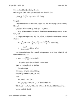 Bộ môn Cảng – Đường thủy                                                           Đồ án Cảng biển


       Kiểm tra theo điều kiện mở rộng vết nứt :
       Chiều rộng vết nứt aT vuông góc với trục dọc dầm được xác định:
                              a   bd
          at = k .C d . .              .7 . (4  100 ). d   mm
                                 Ea

       Trong đó:
          k- Hệ số kể đến tính chất chịu lực của cấu kiện. Với dầm ngang, bản chịu uốn lấy
       bằng 1,0
          - Hệ số kể đến loại cốt thép. Với thép A-II có gờ thì  = 1
           Cd- Hệ số phụ thuộc tính chất tác dụng của tải trọng. Xem tải trọng tác dụng lâu dài,
       lấy Cd= 1,3
          a - ứng suất trong cốt thép chịu kéo. Đối với cấu kiện chịu uốn thì được xác định
       như sau:
                       M               x      h        0,026.75
               a =        với Z  h0   h0  0  75           = 74,025 (cm)
                      Fa Z             2       2            2

                       27.10 5
               a =              = 1061,5 Kg/cm2
                    34,36.74,025
           bd - ứng suất kéo ban đầu trong cốt thép do trương nở bê tông. Đối với kết cấu
       nắm trên khô thì bd = 0.
                                1061,5
           at = 1.1,3.1.                .7.(4  0,46). 25
                                2,1.10 6
                 = 0,08 mm. Thỏa mãn độ nứt giới hạn cho phép.
          Vậy ta bố trí thép dầm vòi voi là 725
              Tính toán cốt đai
          Kiểm tra khả năng chịu cắt của bê tông:
          Với cốt thép đã b ố trí ta có h0 = 75 (cm).
          Ta có:
               k n nc Q = 1,5.1.18 = 27 (T)

               kmb Rk bh0 = (0,5 + 2 .0,026).1,15.10.100.75 = 47,61 (T)

          Thấy k n nc Q < kmb Rk bh0 . Không phải tính toán cốt đai mà chỉ bố trí theo cấu tạo.

          Ta chọn cốt đai 10a200.



SVTH: Phạm Mạnh Linh - MSSV: 736954                                                               49
 