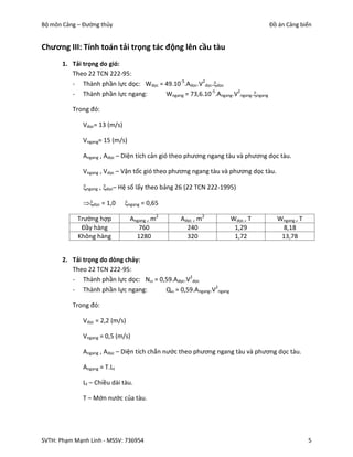 Bộ môn Cảng – Đường thủy                                                          Đồ án Cảng biển


Chương III: Tính toán tải trọng tác động lên cầu tàu
       1. Tải trọng do gió:
          Theo 22 TCN 222-95:
          - Thành phần lực dọc: Wdọc = 49.10-5.Adọc.V2dọc.dọc
          - Thành phần lực ngang:      Wngang = 73,6.10-5.Angang.V2ngang.ngang

          Trong đó:

              Vdọc= 13 (m/s)

              Vngang= 15 (m/s)

              Angang , Adọc – Diện tích cản gió theo phương ngang tàu và phương dọc tàu.

              Vngang , Vdọc – Vận tốc gió theo phương ngang tàu và phương dọc tàu.

              ngang , dọc– Hệ số lấy theo bảng 26 (22 TCN 222-1995)

              dọc = 1,0      ngang = 0,65

            Trường hợp           Angang , m2     Adọc , m2         Wdọc , T          Wngang , T
             Đầy hàng               760            240              1,29              8,18
            Không hàng             1280            320              1,72              13,78


       2. Tải trọng do dòng chảy:
          Theo 22 TCN 222-95:
          - Thành phần lực dọc: N = 0,59.Adọc.V2dọc
          - Thành phần lực ngang:      Q = 0,59.Angang.V2ngang

          Trong đó:

              Vdọc = 2,2 (m/s)

              Vngang = 0,5 (m/s)

              Angang , Adọc – Diện tích chắn nước theo phương ngang tàu và phương dọc tàu.

              Angang = T.Lt

              Lt – Chiều dài tàu.

              T – Mớn nước của tàu.




SVTH: Phạm Mạnh Linh - MSSV: 736954                                                               5
 