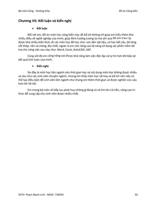Bộ môn Cảng – Đường thủy                                                        Đồ án Cảng biển


Chương VII: Kết luận và kiến nghị
             Kết luận

       Đối với em, Đồ án môn học cảng biển này rất bổ ích không chỉ giúp em hiểu thêm khá
nhiều điều về nghề nghiệp của mình, giúp định hướng tương lai mà còn qua đó em trau r ồi
được khá nhiều kiến thức về các môn học đã học như: sức bền vật liệu, cơ học kết cấu, bê tông
cốt thép, nền và móng, địa chất; ngoài ra em còn nâng cao kỹ năng sử dụng các phần mềm bổ
trợ cho công việc sau này như: Word, Excel, AutoCAD, SAP.

       Cùng với đó em cũng nâng cao đư ợc khả năng làm việc độc lập và tự tin hơn khi bảo vệ
kết quả tính toán của mình.

             Kiến nghị

       Do đây là môn học liên ngành nên thời gian học và nội dung môn học không được nhiều
và sâu như các sinh viên chuyên ngành, nhưng em thấy môn học rát hay và bổ ích nên nếu có
thể tạo điều kiện để sinh viên liên ngành như chúng em thêm thời gian và được nghiên cứu sâu
hơn thì r ất tốt.

       Em mong bộ môn sẽ tiếp tục phát huy những gì đang có và tìm tòi cải tiến, nâng cao tri
thức để cung cấp cho sinh viên được nhiều nhất.




SVTH: Phạm Mạnh Linh - MSSV: 736954                                                         50
 