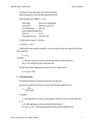Bộ môn Cảng – Đường thủy                                                        Đồ án Cảng biển


          Ta thấy Eq khi tàu đầy hàng > Eq khi tàu chưa hàng.
          Vậy ta dùng giá trị Eq khi tàu đầy hàng để tính toán.

          Chọn loại đệm tàu V 800H L = 2,5 m:

              Hình dạng:           Cao su hình thang rỗng
              Kích thước:          Cao 0,8 m, dài 2,5 m
              Trị số biến dạng:    360 mm
              Dung năng biến dạng: 40 kJ
              Phản lực:            14,5 T
              Phương pháp treo: Liên kết cứng

          Từ kết quả tính toán Eq = 35,28 kJ

          Tra được Fq = 18 T.

          Thành phần song song với mép bến Fn của lực va tàu khi cập vào công trình xác đ ịnh
       theo công thức:

              Fn = .Fq
       Trong đó:
               - Hệ số ma sát phụ thuộc vào vật liệu lớp mặt của thiết bị đệm tàu.
              Lấy  = 0,5 với bề mặt cao su hoặc bê tông.

          Do vậy thành phần song song với mép bến do lực va gây nên là:

              Fn = 0,5.18 = 9 (T)

       5. Tải trọng neo tàu:

          Tải trọng tác dụng lên công trình do lực kéo của dây neo.

          Lực neo tác dụng lên một bích neo được xác định theo công thức sau:
                     Q tot
              S
                 n.sin .cos

          Trong đó:

              n – Số lượng bích neo chịu lực, theo bảng 31 TCN 222- 95 với Lt=108< 150 chọn
          n = 4.
              ,  - Góc nghiêng của dây neo được lấy theo bảng 32:
              Qt = Wngang + Q - Tải trọng ngang do gió, dòng chảy tác động lên tàu.




SVTH: Phạm Mạnh Linh - MSSV: 736954                                                           7
 
