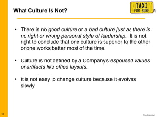 Confidential10
• There is no good culture or a bad culture just as there is
no right or wrong personal style of leadership. It is not
right to conclude that one culture is superior to the other
or one works better most of the time.
• Culture is not defined by a Company‟s espoused values
or artifacts like office layouts.
• It is not easy to change culture because it evolves
slowly
What Culture Is Not?
 