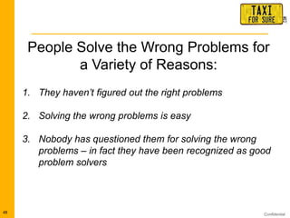 Confidential48
People Solve the Wrong Problems for
a Variety of Reasons:
1. They haven‟t figured out the right problems
2. Solving the wrong problems is easy
3. Nobody has questioned them for solving the wrong
problems – in fact they have been recognized as good
problem solvers
 