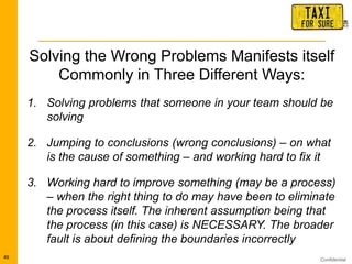 Confidential49
Solving the Wrong Problems Manifests itself
Commonly in Three Different Ways:
1. Solving problems that someone in your team should be
solving
2. Jumping to conclusions (wrong conclusions) – on what
is the cause of something – and working hard to fix it
3. Working hard to improve something (may be a process)
– when the right thing to do may have been to eliminate
the process itself. The inherent assumption being that
the process (in this case) is NECESSARY. The broader
fault is about defining the boundaries incorrectly
 