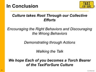 Confidential74
Culture takes Root Through our Collective
Efforts
Encouraging the Right Behaviors and Discouraging
the Wrong Behaviors
Demonstrating through Actions
Walking the Talk
We hope Each of you becomes a Torch Bearer
of the TaxiForSure Culture
In Conclusion
 