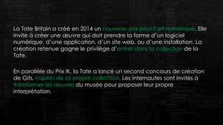 La Tate Britain a créé en 2014 un nouveau prix pour l’art numérique. Elle
invite à créer une œuvre qui doit prendre la forme d’un logiciel
numérique, d’une application, d’un site web, ou d’une installation. La
création retenue gagne le privilège d’entrer dans la collection de la
Tate.
En parallèle du Prix IK, la Tate a lancé un second concours de création
de Gifs, inspirés de sa propre collection. Les internautes sont invités à
transformer les œuvres du musée pour proposer leur propre
interprétation.
 