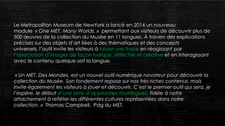 Le Metropolitan Museum de NewYork a lancé en 2014 un nouveau
module « One MET. Many Worlds. » permettant aux visiteurs de découvrir plus de
500 œuvres de la collection du Musée en 11 langues. À travers des explications
précises sur des objets d’art liées à des thématiques et des concepts
universels, l’outil invite les visiteurs à laisser une trace en réagissant par
l’association d’images de façon ludique, réfléchie et créative et en interagissant
avec le contenu quelque soit la langue.
« Un MET. Des Mondes. est un nouvel outil numérique novateur pour découvrir la
collection du Musée. Son fondement repose sur nos très riches contenus, mais
invite également les visiteurs à jouer et découvrir. C’est le premier outil qui sera, je
l’espère, le début d’une série d’approches multilingues, fidèle à notre
attachement à refléter les différentes cultures représentées dans notre
collection. » Thomas Campbell, Pdg du MET.
 