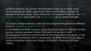 Le British Museum de Londres devrait bientôt être reconstitué avec
l’ensemble de ses salles, galeries et même ses 8 millions d’objets et
œuvres d’art dans le jeu vidéo Minecraft. Le musée à l’intention de faire
appel au public pour aider à la construction de sa version virtuelle.
Ce projet s’intègre dans le cadre de son programme global de réflexion
visant à imaginer le musée du futur.
« L’installation du British Museum dans Minecraft aidera l’institution à être
perçue comme quelque chose d’amusant, et servira d’outil
pédagogique efficace à destination d’une population plus jeune. C’est
l’équivalent numérique de la construction du British Museum en Lego, Il
faudra construire brique par brique. » Ed Barton, chercheur en jeux
videos.
 