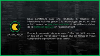 Nous constatons aussi une tendance à proposer des
interactions ludiques grâce à la technologie. Le jeu est une
autre manière de faire vivre une idée et permettre au visiteur
de la mettre à l’épreuve en l’expérimentant.
Donner la permission de jouer avec l’offre que peut proposer
un lieu est un moyen pour y passer plus de temps et mieux
comprendre la proposition et les valeurs.
GAMIFICATION
 