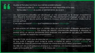 Musées et Retailers font face aux mêmes problématiques:
- Continuer à créer du trafic lorsque tout est déjà disponible sur le web,
- Renouveler l’intérêt du public et donner envie de revenir.
Les organisations culturelles ont développé un vrai savoir-faire sur le design d’expérience
dans lequel la technologie joue un grand rôle. Elles parviennent à engager un public en le
connectant à une œuvre parfois à différents niveaux: émotionnel, physique, intellectuel ou
encore spirituel.
C’est dans ce rapport intime que l’expérience devient mémorable.
Le mécanisme est similaire pour un retailer dans ce qu’il convient d’appeler aujourd’hui l’
Economie de l’Expérience. Ce niveau de relation commerciale demande à dépasser le
produit et/ou un service standardisé pour proposer une expérience qui sera par définition
unique, car liée au ressenti du consommateur.
Dans les 2 cas, plutôt que de prescrire un parcours type, il faut aujourd’hui penser aux règles
et aux outils à designer pour inviter le public à mettre en place sa propre stratégie et
atteindre des objectifs personnels à travers les interactions qui lui seront proposées.
Qu’elle soit vécue en présence physique ou à distance, une bonne expérience pourra être
jugée sur la qualité de l’interaction et le niveau de participation.
‘‘
 