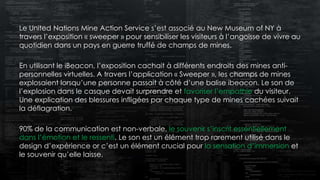 Le United Nations Mine Action Service s’est associé au New Museum of NY à
travers l’exposition « sweeper » pour sensibiliser les visiteurs à l’angoisse de vivre au
quotidien dans un pays en guerre truffé de champs de mines.
En utilisant le iBeacon, l’exposition cachait à différents endroits des mines anti-
personnelles virtuelles. A travers l’application « Sweeper », les champs de mines
explosaient lorsqu’une personne passait à côté d’une balise ibeacon. Le son de
l’explosion dans le casque devait surprendre et favoriser l’empathie du visiteur.
Une explication des blessures infligées par chaque type de mines cachées suivait
la déflagration.
90% de la communication est non-verbale, le souvenir s’inscrit essentiellement
dans l’émotion et le ressenti. Le son est un élément trop rarement utilisé dans le
design d’expérience or c’est un élément crucial pour la sensation d’immersion et
le souvenir qu’elle laisse.
 