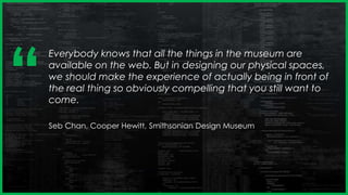 Everybody knows that all the things in the museum are
available on the web. But in designing our physical spaces,
we should make the experience of actually being in front of
the real thing so obviously compelling that you still want to
come.
Seb Chan, Cooper Hewitt, Smithsonian Design Museum
‘‘
 