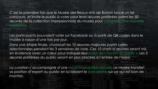 C’est la première fois que le Musée des Beaux-Arts de Boston lance un tel
concours, et invite le public à voter pour leurs œuvres préférées parmi les 50
œuvres de la collection impressionniste du musée pour composer une nouvelle
exposition.
Les participants pouvaient voter sur Facebook ou à partir de QR codes dans le
musée à raison d’une fois par jour.
Dans une étape finale, choisissait les 10 œuvres majeures parmi celles
sélectionnées pendant les 3 semaines de vote. Ces 10 chefs d’œuvres seront mis
en évidence avec un cœur pour indiquer leur statut de « favoris du public ». Les 3
œuvres préférées du public seront en plus placées à l’entrée de l’expo
La curation s’accompagne d’une recommandation sociale. Le musée transfert
sa position d’expert au public en lui laissant le libre-arbitre sur ce qui est bon de
montrer.
 