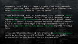 Le musée du design à New York n’a pas la notoriété d’un Louvres pour que les
visiteurs y pensent comme un « must do ». Il doit donc compter plus que d’autres
sur ses visiteurs réguliers et les inciter à venir plus souvent.
Cooper Hewitt propose depuis peu un nouvel outil, un stylo numérique, placé au
centre des interactions possibles sur le parcours. Le stylo est remis dès l’entrée et
va permettre de collecter virtuellement des objets à travers la galerie. Il permet
aussi de créer pendant la visite sur des tables interactives. Une fois le tour terminé,
le stylo est redonné et tous les objets et les design crées sont sauvegardés et
deviennent accessibles online sur une adresse web unique imprimée sur chaque
ticket.
Le musée comble ainsi le vide entre 2 visites et permet de prolonger l’expérience.
La visite qui a eu lieu dans la réalité est stockée virtuellement, elle peut être
partagée et servir de point de départ pour une prochaine visite.
 