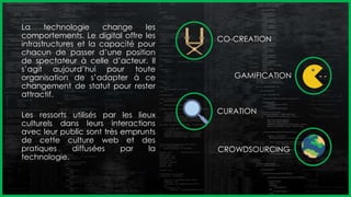 La technologie change les
comportements. Le digital offre les
infrastructures et la capacité pour
chacun de passer d’une position
de spectateur à celle d’acteur. Il
s’agit aujourd’hui pour toute
organisation de s’adapter à ce
changement de statut pour rester
attractif.
Les ressorts utilisés par les lieux
culturels dans leurs interactions
avec leur public sont très emprunts
de cette culture web et des
pratiques diffusées par la
technologie.
CO-CREATION
GAMIFICATION
CURATION
CROWDSOURCING
 