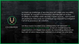 Le mash-up (mélange d’œuvres pour en créer une nouvelle),
le sample, le copyleft (l’autorisation donnée par un auteur
d’utiliser ou modifier cette œuvre), l’open source... sont autant
de pratiques nées avec le numérique qui aujourd’hui intègrent
l’art et le processus de création.
Les lieux aussi s’ouvrent à la collaboration en donnant les
occasions et les outils pour FAIRE. C’est un moyen pour les
organisations d’intégrer leur public au storytelling déployé en
leur sein et ainsi mieux faire adhérer à un projet ou une idée.
CO-CREATION
 