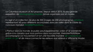 Le Columbus Museum of Art propose, depuis début 2015, la plus grande
exposition de photographies mobiles jamais organisée par un musée.
Il s’agit d’un collection de plus de 300 images de 230 photographes amateurs
représentant 40 pays différents accrochées dans ses salles dans le cadre du
concours mondial #MobilePhotoNow.
« Partout dans le monde, le public peut expérimenter, créer et se connecter
grâce à la caméra que nous portons dans nos poches. #MobilePhotoNow
accompagne ce mouvement et est une nouvelle manière de connecter le
public à l’art et de mieux connecter les visiteurs aux visiteurs », affirme le musée.
 