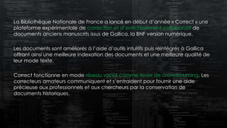 La Bibliothèque Nationale de France a lancé en début d’année « Correct » une
plateforme expérimentale de correction et d’enrichissement collaboratif de
documents anciens manuscrits issus de Gallica, la BNF version numérique.
Les documents sont améliorés à l’aide d’outils intuitifs puis réintégrés à Gallica
offrant ainsi une meilleure indexation des documents et une meilleure qualité de
leur mode texte.
Correct fonctionne en mode réseau social comme levier de crowdsourcing. Les
correcteurs amateurs communiquent et s’entraident pour fournir une aide
précieuse aux professionnels et aux chercheurs par la conservation de
documents historiques.
 
