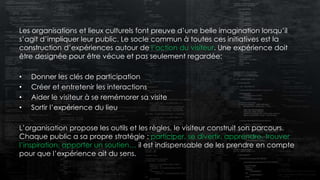 Les organisations et lieux culturels font preuve d’une belle imagination lorsqu’il
s’agit d’impliquer leur public. Le socle commun à toutes ces initiatives est la
construction d’expériences autour de l’action du visiteur. Une expérience doit
être designée pour être vécue et pas seulement regardée:
• Donner les clés de participation
• Créer et entretenir les interactions
• Aider le visiteur à se remémorer sa visite
• Sortir l’expérience du lieu
L’organisation propose les outils et les règles, le visiteur construit son parcours.
Chaque public a sa propre stratégie : participer, se divertir, apprendre, trouver
l’inspiration, apporter un soutien… il est indispensable de les prendre en compte
pour que l’expérience ait du sens.
 