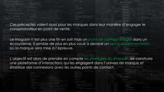 Ces préceptes valent aussi pour les marques dans leur manière d’engager le
consommateur en point de vente.
Le magasin n’est plus une fin en soit mais un point de contact intégré dans un
écosystème. Il semble de plus en plus voué à devenir un lieu d’expérimentation
où la marque sera mise à l’épreuve.
L’objectif est alors de prendre en compte les stratégies du shopper, de construire
une plateforme d’interactions qui les engagent dans l’univers de marque et
établisse des connexions avec les autres points de contact.
 