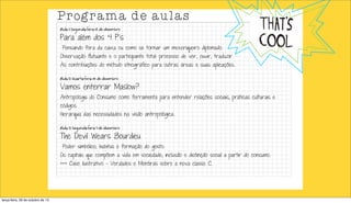 Programa de aulas
Aula 1) Segunda-feira 02 de dezembro

Para além dos 4 P´s

Pensando fora da caixa ou como se tornar um mexeriqueiro diplomado.

Observação flutuante e o participante total: processo de ver, ouvir, traduzir

As contribuições do método etnográfico para outras áreas e suas aplicações.

Aula 2) Quarta-feira 04 de dezembro

Vamos enterrar Maslow?

Antropologia do Consumo como ferramenta para entender relações sociais, práticas culturais e
códigos.

Hierarquia das necessidades na visão antropológica.

Aula 3) Segunda-feira 9 de dezembro

The Devil Wears Bourdieu

Poder simbólico, habitus e formação do gosto.

Os capitais que compõem a vida em sociedade, inclusão e distinção social a partir do consumo.
+++ Case ilustrativo - Verdades e Mentiras sobre a nova classe C.

terça-feira, 29 de outubro de 13

 