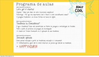 Programa de aulas
Aula 4) Quarta-feira 1 de dezembro

Let’s get it started

Empatia - Olhar pelo olhar do outro (exercícios empáticos)

Futurologia - Por que nos importamos com o futuro e como decodificamos sinais?
A pesquisa tradicional e as novas formas de busca no digital.
Aula 5) Segunda-feira 16 de dezembro

Tendência ou Coincidência?

O que é tendência? Onde são encontradas as fontes de pesquisa e metodologias de trabalho.
Ponto a ponto do processo de pesquisa de investigação.

+++ Hands on: Trends framework ou A aplicação de uma tendência
Aula 6) Quarta-feira 18 de dezembro

Inovação aplicada

Como pensar inovação a partir de tendências; inovação e o consumidor

+++ Influenciadores, quem são (e como) observar as pessoa que lideram as mudanças.

+ HAPPYHOUR!!!!
terça-feira, 29 de outubro de 13

 