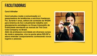 Facilitadoras
Carol Althaller
Carol estudou moda e comunicação e é
pesquisadora de tendências e escritora freelancer.
Foi, durante 4 anos, editora de conteúdo da WGSN
para América do Sul e atualmente trabalha com
planejamento estratégico no Grupo Interpublic de
Publicidade atendendo as marcas da The Coca
Cola Company no Brasil.
Além de professora convidada em diversos cursos
de moda e pesquisa, vive na ponte aérea RIO-SP e
adora entender comportamento conhecendo novos
lugares e pessoas.

terça-feira, 29 de outubro de 13

 