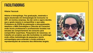 Facilitadoras
Hilaine Yaccoub
Hilaine é Antropóloga. Fez graduação, mestrado e
agora doutorado em Antropologia do Consumo na
UFF. Já montou empresa, fez dar certo e agora decidiu
que o gosta mesmo é compartilhar o que sabe.
Professora da ESPM da graduação e pós-graduação,
idealizou o MBA Estratégias e Ciências do Consumo
onde reuniu professores e proﬁssionais focados nos
estudos do comportamento de consumo para
compartilhar expertises. Pesquiseira de nascença, só
trabalha em projetos que dão borboletas no estômago
onde utiliza metodologia de pesquisa e teoria
antropológica para entender a fundo práticas e
representações de consumo dos diferentes targets.

terça-feira, 29 de outubro de 13

 