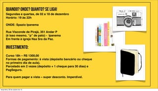 Quando? Onde? Quanto? Se liga!
Segundas e quartas, de 02 a 18 de dezembro
Horário: 19 às 22h
ONDE: Spazio Ipanema
Rua Visconde de Pirajá, 351 Andar P
(é isso mesmo, “p” de pato) -  Ipanema
Em frente à igreja Nsa Sra da Paz.

INVESTIMENTO:
Curso 18h – R$ 1300,00
Formas de pagamento: à vista (depósito bancário ou cheque
no primeiro dia de aula).
Parcelado em 2 vezes (depósito + 1 cheque para 30 dias) e
PagSeguro.
Para quem pagar a vista – super desconto. Imperdível.

terça-feira, 29 de outubro de 13

 