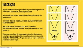Inscrição
Vagas limitadas! Para garantir sua preciosa vaga enviar
email para culturelab.news@gmail.com
A inscrição só estará garantida após conﬁrmação de
pagamento.
"
“EU NÃO TENHO AGORA, O QUE EU FAÇO? QUERIA
TANTO FAZER!”
NÃO CHORA! A GENTE É DO BEM E VAMOS
ORGANIZAR OUTRA TURMA, mas precisamos da sua
ajuda. =)
Teremos uma lista de espera para janeiro. Manda um
email pra gente (culturelab.news@gmail.com) assunto
SEGURA MINHA VAGA AÍ que enviamos o procedimento
para reserva de vaga.

terça-feira, 29 de outubro de 13

 
