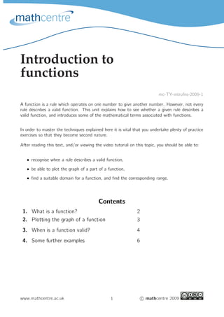 Introduction to 
functions 
mc-TY-introfns-2009-1 
A function is a rule which operates on one number to give another number. However, not every 
rule describes a valid function. This unit explains how to see whether a given rule describes a 
valid function, and introduces some of the mathematical terms associated with functions. 
In order to master the techniques explained here it is vital that you undertake plenty of practice 
exercises so that they become second nature. 
After reading this text, and/or viewing the video tutorial on this topic, you should be able to: 
• recognise when a rule describes a valid function, 
• be able to plot the graph of a part of a function, 
• find a suitable domain for a function, and find the corresponding range. 
Contents 
1. What is a function? 2 
2. Plotting the graph of a function 3 
3. When is a function valid? 4 
4. Some further examples 6 
www.mathcentre.ac.uk 1 
c mathcentre 2009 
 