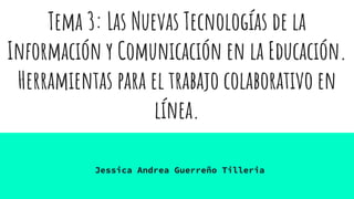 Tema 3: Las Nuevas Tecnologías de la
Información y Comunicación en la Educación.
Herramientas para el trabajo colaborativo en
línea.
Jessica Andrea Guerreño Tilleria
 