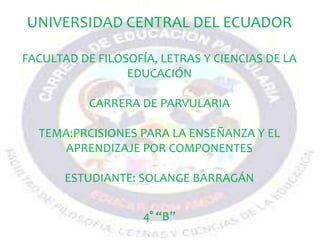 UNIVERSIDAD CENTRAL DEL ECUADOR
FACULTAD DE FILOSOFÍA, LETRAS Y CIENCIAS DE LA
EDUCACIÓN
CARRERA DE PARVULARIA
TEMA:PRCISIONES PARA LA ENSEÑANZA Y EL
APRENDIZAJE POR COMPONENTES
ESTUDIANTE: SOLANGE BARRAGÁN
4° “B”
 