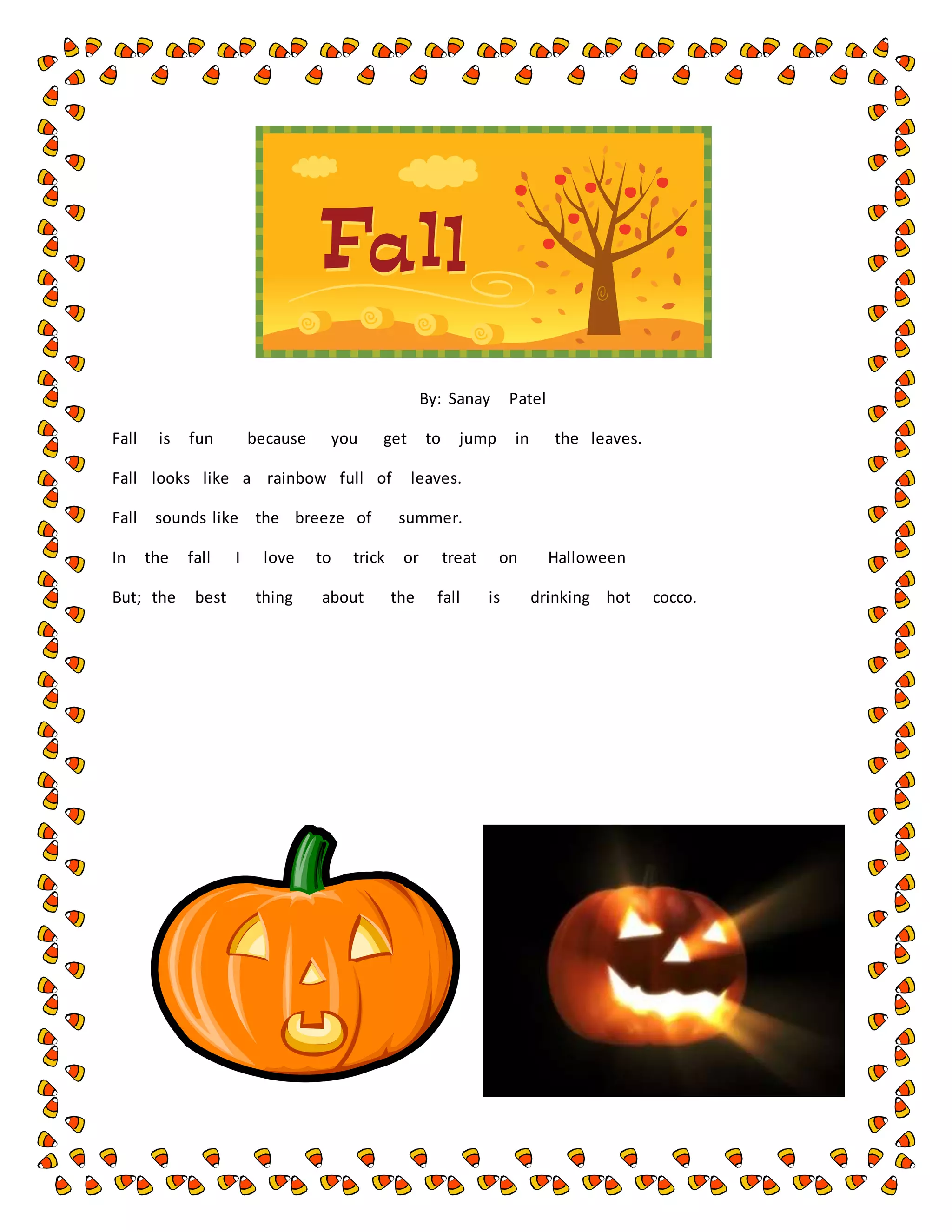 By: Sanay Patel
Fall is fun because you get to jump in the leaves.
Fall looks like a rainbow full of leaves.
Fall sounds like the breeze of summer.
In the fall I love to trick or treat on Halloween
But; the best thing about the fall is drinking hot cocco.