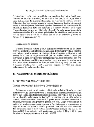 Aspectos generales de las anastomosis ureterointestinales 219
Se introduce el uréter por ese orificio y se tracciona de él a través deltúnel
mucoso. Se espatula el uréter y se sutura a la mucosa y a las capas muscu-
lares del intestino. La mucosa intestinal no se reaproxima sobre el extremo
del uréter sino sus bordes laterales, porque la mucosa finalmente crecerá
sobre la parte superior del uréter y podría determinar su obstrucción. La
adventicia del uréter debe ser suturada a la serosa intestinal en el lugar
donde el uréter ingresa en el intestino delgado. Se dejaran colocados tuto-
res intraureterales. En las series publicadas, la efectividad antirreflujo se
tasa en alrededor del 87 % de los casos, con un 5 % de estenosis y un 2 % de
fistulas de la anastomosis27 28
Anastomosis en hamaca
Técnica debida a Hirdes y col.29 consistente en la unión de los uréte-
res y su implante en el intestino delgado con técnica antirreflujo. El intes-
tino delgado se cierra en su extremo proximaly luego se realizantres inci-
siones de 10 cm de largo separadas por una distancia de 1-2 mm que
atraviesan la capa seromuscular hasta la mucosa. Estas incisiones son cru-
zadas por incisiones múltiples que actúan como se tratara de una hamaca.
Los uréteres se unen como en la técnica de Wallace y luego se suturan a
la mucosa intestinal y se los cubre cerrando la pared intestinal por encima
del extremo de cada uno de ellos.
II. ANASTOMOSIS URFTEROCOLÓNICAS
1. CON MECANISMO ANTIRREFLUJO
Técnica combinada de Leadbettery Ctarke (Figura 1)
Método de anastomosis ureterocolónica sin reflujo utilizando un túnel
submucoso80. La técnica combina la anastomosis ureterocolónica de Nes-
bitt’5, que es una anastomosis urétero-intestinal con reflujo, con la técnica
de tunelización submucosa de Coffey12. Se practica una incisión sobre la
cintilla colónica anterior, disecando la pared intestinal hasta encontrar la
mucosa, resecando una pequeña pastilla de esta. Luego de espatular el
uréter, se realiza sutura muco-mucosa uréterointestinal y se aproxima la
capa seromuscular sobre el uréter, quedando este ubicado en el intestino.
Las complicaciones comunicadas con esta técnica incluyen una tasa de fís-
tulas del 2,5 %, un deterioro del tracto superior entre el 4,3 y el 25 % y una
incidencia de estenosis entre el 8 y el 14 %3O3I~
 