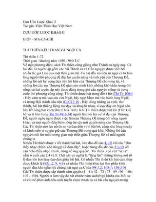 Cựu Ước Lược Khảo 2
Tác giả: Viện Thần Học Việt Nam
CỰU ƯỚC LƯỢC KHẢO II
GIÓP - MA-LA-CHI
THI THIÊN KÊU THAN VÀ NGỢI CA
Thi thiên 1-72
Thời gian : khoảng năm 1050 - 950 T.C
Về một phương diện, sách Thi thiên cũng giống như Thánh ca ngày nay. Cả
hai đều là tuyển tập gồm các bài Thánh ca và Cầu nguyện được viết bởi
nhiều tác giả t rải qua một thời gian dài. Cả hai đều nói lên sự ngợi ca từ tấm
lòng người thờ phượng để đáp lại quyền năng và tình yêu của Thượng Đế,
những lời nói hy vọng dựa trên lời hứa của Thượng Đế cho tơng lai, và
những lời cầu xin Thượng Đế giải cứu mình khỏi những khó khăn trong đời
sống, cả hai tuyển tập này được dùng trong giờ cầu nguyện riêng và trong
cuộc thờ phượng công cộng. Thi thiên được hát trong đền t hờ (Thi Tv 100:4
- Hãy cảm tạ mà vào các cửa Ngài, hãy ngợi khen mà vào hành lang Ngài)
và trong Hội thánh đầu tiên (CoCl 3:16 - Hãy dùng những ca vịnh, thơ
thánh, bài hát thiêng liêng ma dạy và khuyên nhau, vì oọc đầy ơn Ngài nên
hãy hết lòng hát khen Đức Chúa Trời). Khi Thi thiên được hát lên (Đức Giê
hô va là lớn trong Thi Tv 48:1-14) người hát nói lên sự vĩ đại của Thượng
Đế, người nghe nghe được việc làmcủa Thượng Đế trong đời sống người
khác, và mọi người đều thêm lòng tin cậy nơi quyền năng của Thượng Đế.
Các Thi thiên nói len nỗi lo sợ và đau đớn vì bị bắt bớ, cũng như lòng tincậy
và kính mến vì sự gìn giữ của Thượng Đế trong quá khứ. Những lời cầu
nguyên nói lên mối tương giao mật thiết giữa Thượng Đế và mỗi người
chúng ta.
Nhiều Thi thiên được v iết thành bài hát, như đầu đề của 4:1-8 với câu "cho
thầy nhạc chính, (để dùng() về đờn dây", hoặc trong đầu đề của 5:1-10 với
câu "cho thầy nhạc chính, dùng về ống quyển". Thi thiên 3 có chữ "sê la"
nằm ở cuối câu 2,4 và 8. Chữ này có nghĩa là "tăng lên" những không nói rõ
là đàn lớn hơn hay dạo đàn giữa bài hát. Có nhiều Thi thiên khi hát cảm thấy
được khích lệ (95:1,2, 9, 4-6) và nhiều Thi thiên khác lại làm phấn khởi
người đàn khi nghe hội chúng hát ngợi ca Chúa (98:1,2; 108:1; 150:3-5)
Các Thi thiên được sắp thành năm quyển (1 - 41; 42 - 72 ; 73 - 89 ; 90 - 106;
107 - 150). Người ta làm vậy để bắt chước năm sách(Ngũ kinh) của Môi se
và có thể phản ảnh đến cách tuyển chọn thnáh ca và bài cầu nguyện trong
 