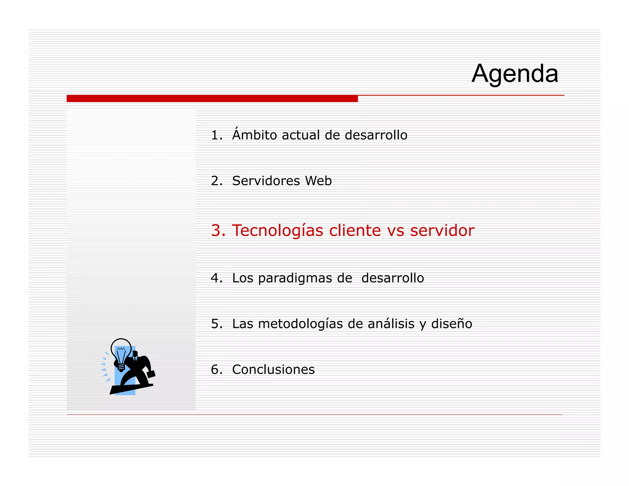 Agenda

1. Ámbito actual de desarrollo


2. Servidores Web


3. Tecnologías cliente vs servidor

4. Los
4 L paradigmas de desarrollo
        di     d d       ll


5. Las metodologías de análisis y diseño


6. Conclusiones
 