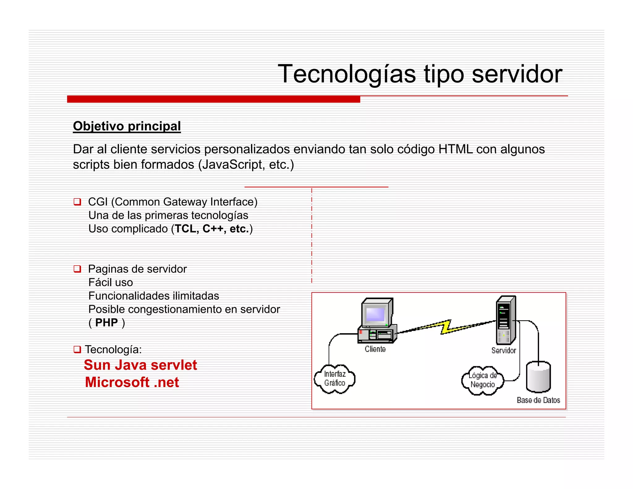 Tecnologías tipo servidor
Objetivo principal
Dar al cliente servicios personalizados enviando tan solo código HTML con algunos
scripts bien formados (JavaScript, etc.)

  CGI (Common Gateway Interface)
  Una de las primeras tecnologías
  Uso complicado (TCL, C++, etc.)


  Paginas de servidor
  Fácil uso
  Funcionalidades ilimitadas
  Posible congestionamiento en servidor
  ( PHP )

  Tecnología:
 Sun Java servlet
 Microsoft .net
 