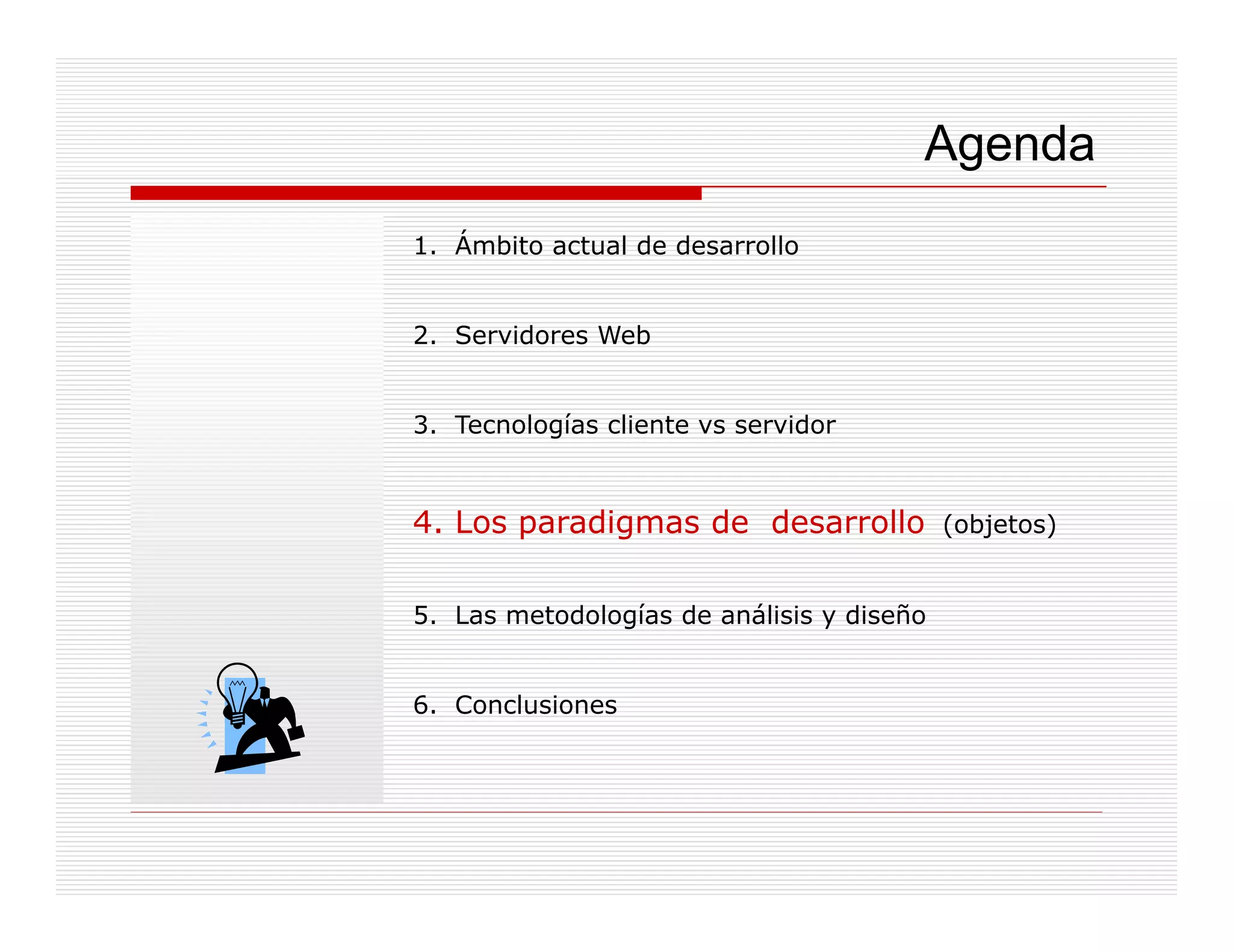 Agenda
1. Ámbito actual de desarrollo


2. Servidores Web


3. Tecnologías cliente vs servidor
3 T     l í     li            id


4. Los paradigmas de desarrollo (objetos)
       p     g                  ( j     )


5. Las metodologías de análisis y diseño


6. Conclusiones
 
