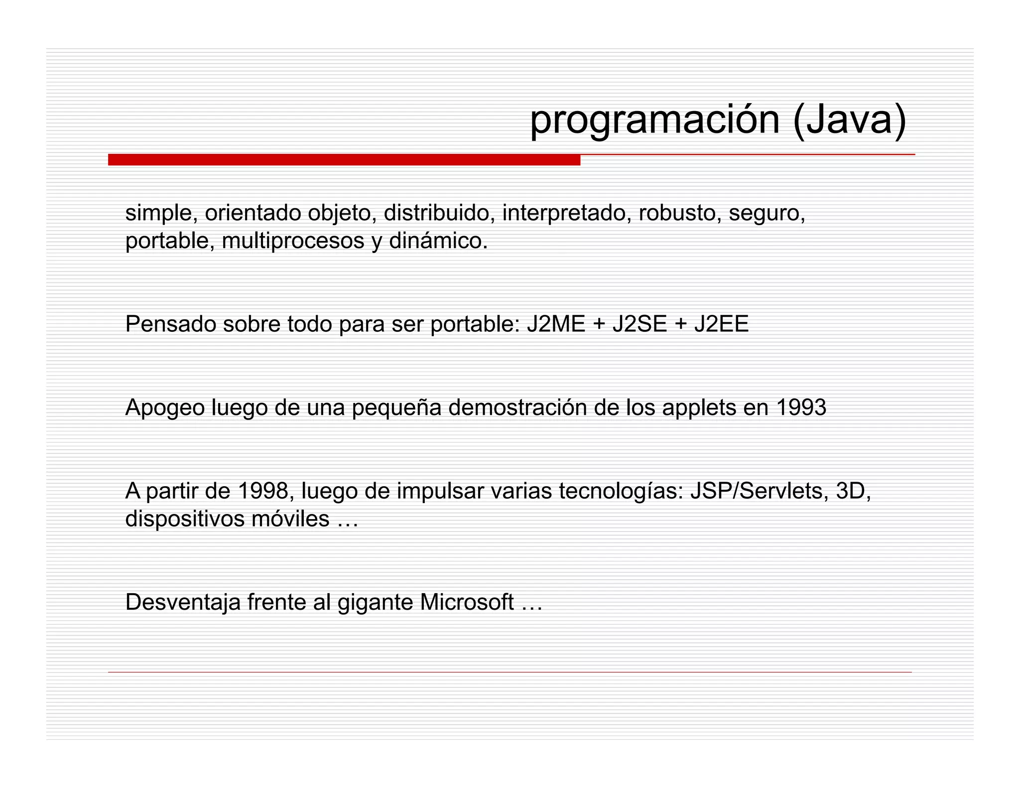 programación (Java)

simple, orientado objeto, distribuido, interpretado, robusto, seguro,
portable,
portable multiprocesos y dinámico
                          dinámico.


Pensado sobre todo para ser portable: J2ME + J2SE + J2EE


Apogeo luego de una pequeña demostración de los applets en 1993


A partir de 1998, luego de impulsar varias tecnologías: JSP/Servlets, 3D,
dispositivos móviles …


Desventaja frente al gigante Microsoft …
 