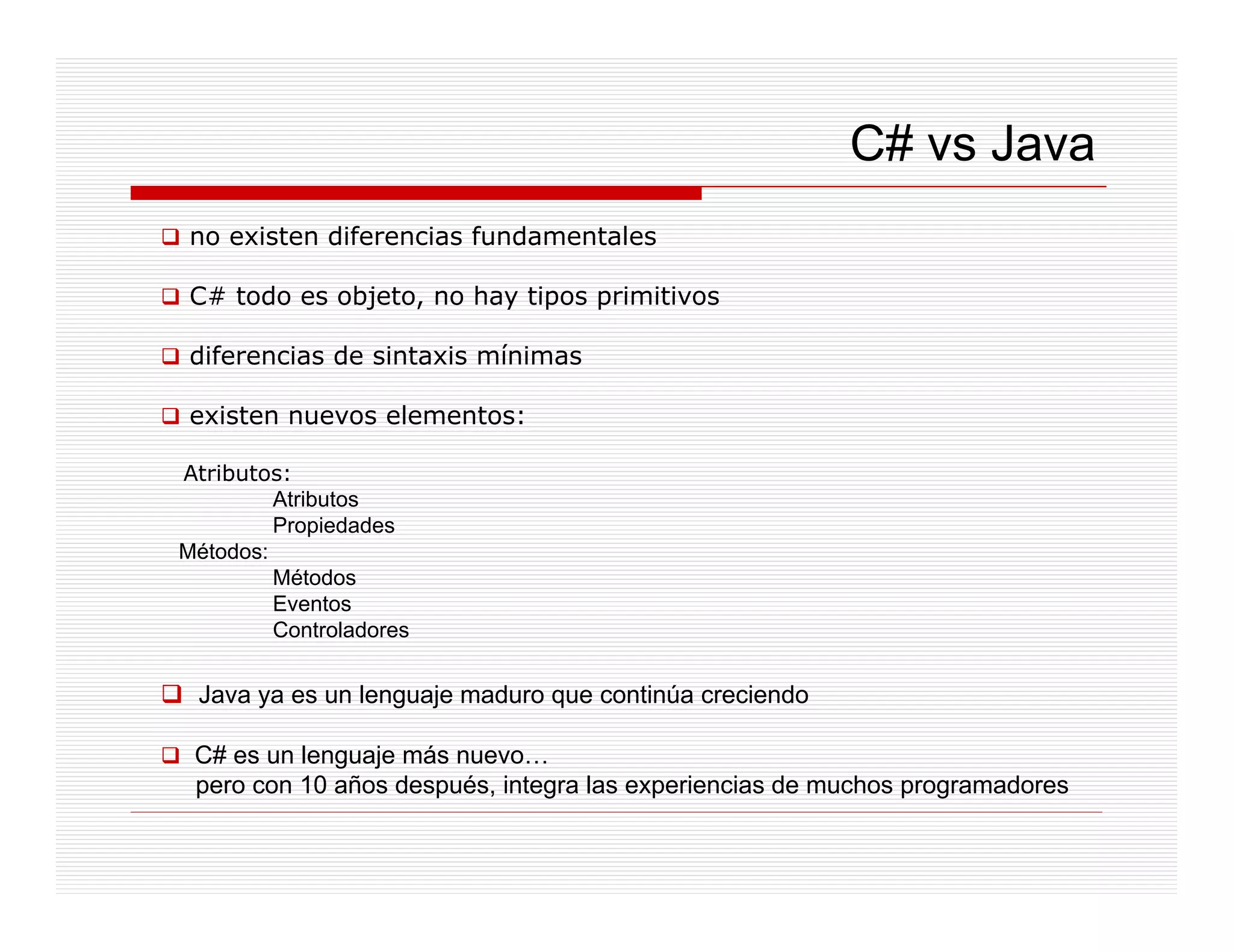 C# vs Java
 no existen diferencias fundamentales

 C# todo es objeto, no hay tipos primitivos
            objeto

 diferencias de sintaxis mínimas

 existen nuevos elementos:

Atributos:
         Atributos
             p
         Propiedades
Métodos:
         Métodos
         Eventos
         Controladores


 Java ya es un lenguaje maduro que continúa creciendo

 C# es un lenguaje más nuevo…
 pero con 10 años d
              ñ después, i
                       é integra l experiencias d muchos programadores
                                 las    i   i de     h           d
 