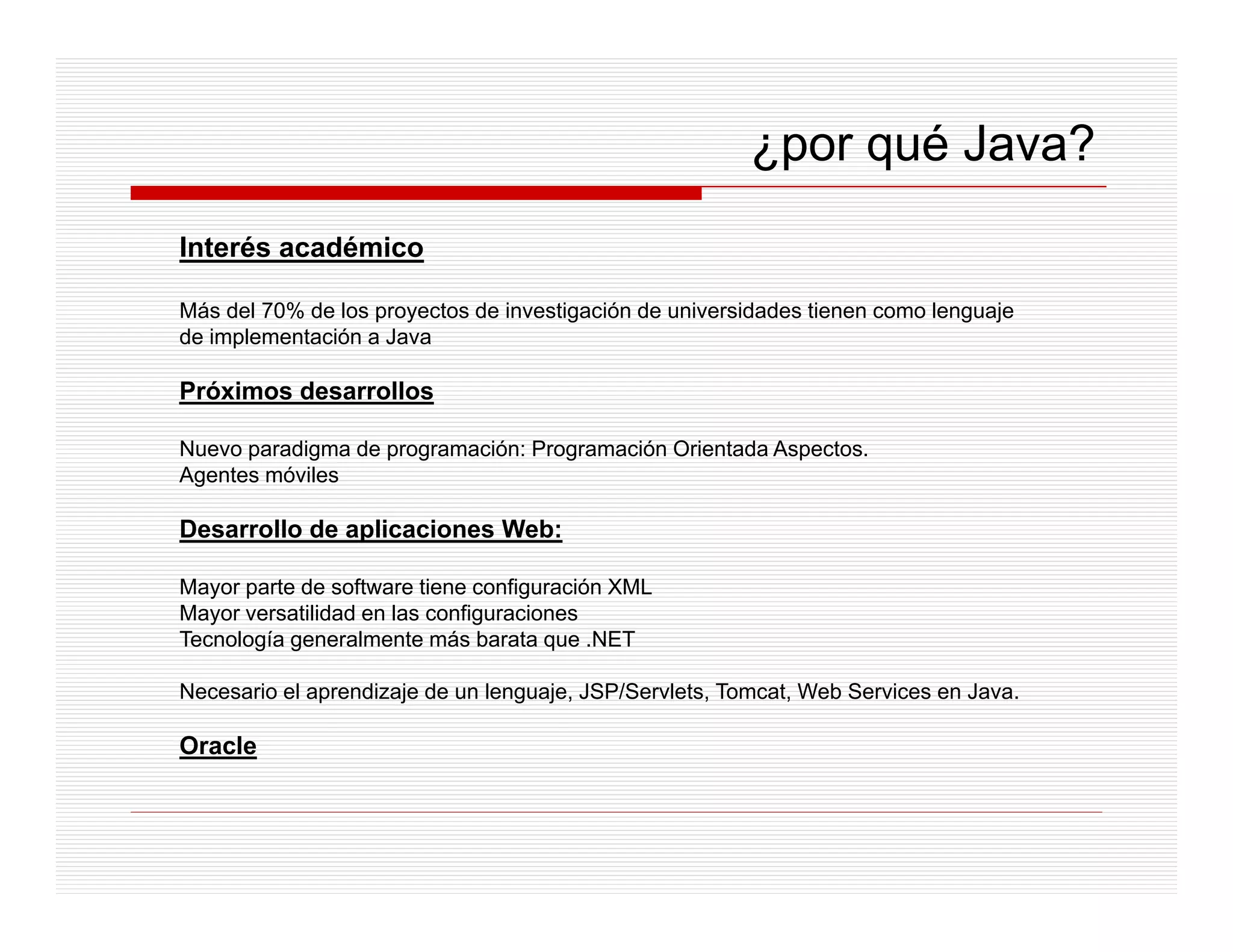 ¿por qué Java?
Interés académico

Más del 70% de los proyectos de investigación de universidades tienen como lenguaje
de implementación a Java

Próximos desarrollos

Nuevo paradigma de programación: Programación Orientada Aspectos.
Agentes móviles

Desarrollo de aplicaciones Web:

Mayor parte de software tiene configuración XML
Mayor versatilidad en las configuraciones
Tecnología generalmente más barata que .NET

Necesario el aprendizaje de un lenguaje, JSP/Servlets, Tomcat, Web Services en Java.

Oracle
 